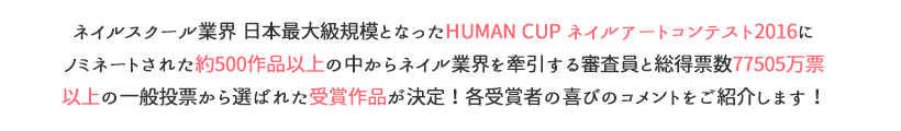 ネイルスクール業界 日本最大級規模となったHUMAN CUP ネイルアートコンテスト2016にノミネートされた約500作品以上の中からネイル業界を牽引する審査員と総得票数7万票以上の一般投票から選ばれた受賞作品が決定！各受賞者の喜びのコメントをご紹介します！