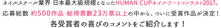 ネイルスクール業界 日本最大級規模となったHUMAN CUP ネイルアートコンテスト2017にノミネートされた約500作品の中からネイル業界を牽引する審査員と総得票数23万票以上の一般投票から選ばれた受賞作品が決定！各受賞者の喜びのコメントをご紹介します！